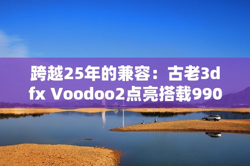 跨越25年的兼容：古老3dfx Voodoo2点亮搭载9900X的Windows 11！