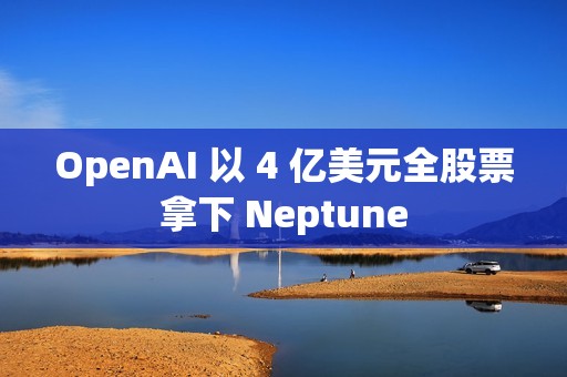 OpenAI 以 4 亿美元全股票拿下 Neptune
