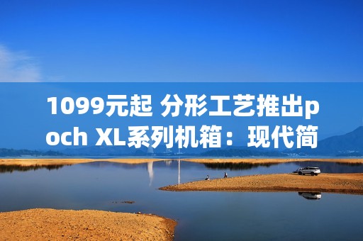 1099元起 分形工艺推出poch XL系列机箱：现代简约设计