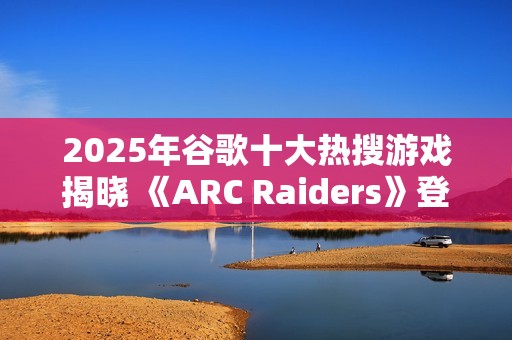 2025年谷歌十大热搜游戏揭晓 《ARC Raiders》登顶