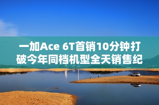 一加Ace 6T首销10分钟打破今年同档机型全天销售纪录
