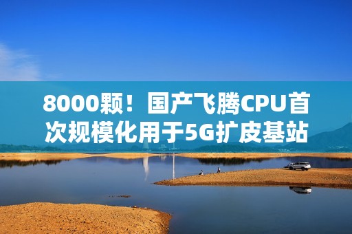 8000颗！国产飞腾CPU首次规模化用于5G扩皮基站：曾规划80核心