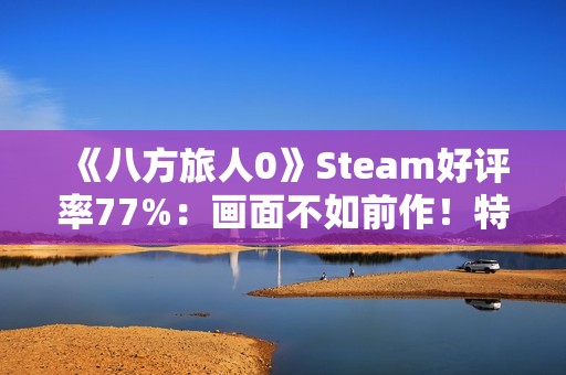 《八方旅人0》Steam好评率77%：画面不如前作！特典缺失