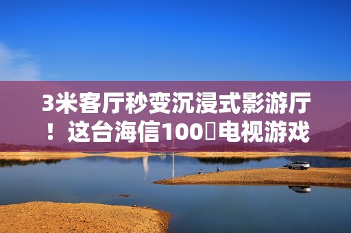 3米客厅秒变沉浸式影游厅！这台海信100吋电视游戏党必入