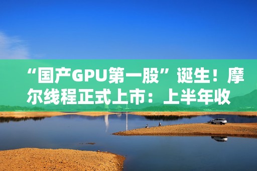 “国产GPU第一股”诞生！摩尔线程正式上市：上半年收入超过去三年总和