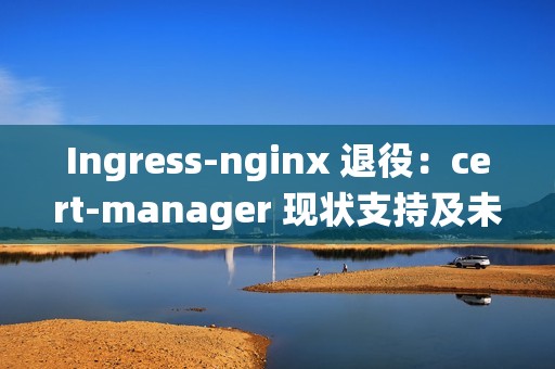 Ingress-nginx 退役：cert-manager 现状支持及未来展望