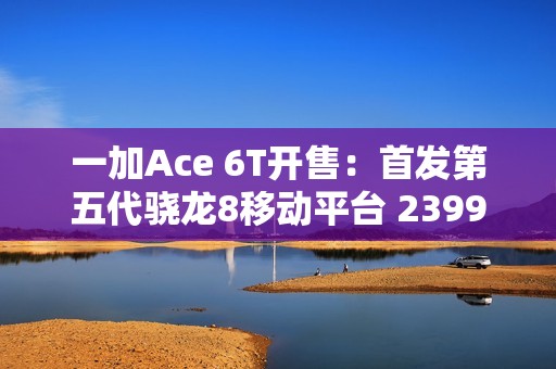 一加Ace 6T开售：首发第五代骁龙8移动平台 2399元起