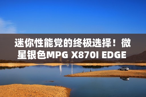 迷你性能党的终极选择！微星银色MPG X870I EDGE TI EVO WIFI刀锋 钛主板上市