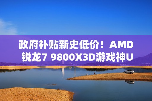 政府补贴新史低价！AMD 锐龙7 9800X3D游戏神U推荐