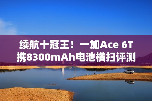续航十冠王！一加Ace 6T携8300mAh电池横扫评测榜单