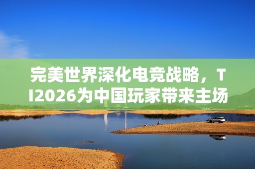 完美世界深化电竞战略，TI2026为中国玩家带来主场盛宴