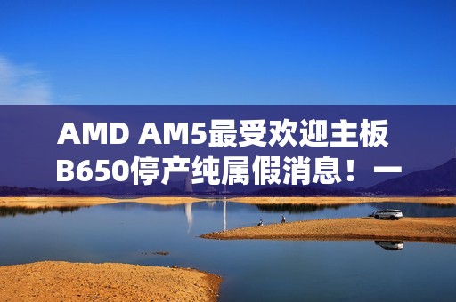 AMD AM5最受欢迎主板 B650停产纯属假消息！一直在生产供货