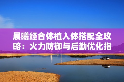 晨曦经合体植入体搭配全攻略：火力防御与后勤优化指南