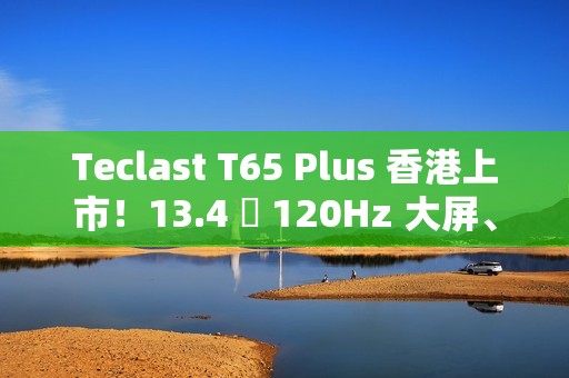 Teclast T65 Plus 香港上市！13.4 吋 120Hz 大屏、10000mAh 电量，售价 $1,499