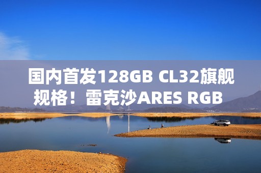 国内首发128GB CL32旗舰规格！雷克沙ARES RGB DDR5 6400新规格发布