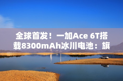 全球首发！一加Ace 6T搭载8300mAh冰川电池：旗舰机型迈入8000+续航时代