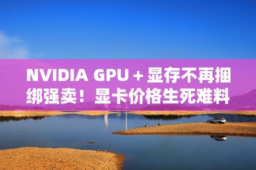 NVIDIA GPU＋显存不再捆绑强卖！显卡价格生死难料