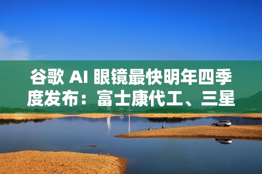 谷歌 AI 眼镜最快明年四季度发布：富士康代工、三星设计