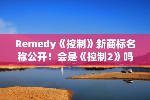 Remedy《控制》新商标名称公开！会是《控制2》吗？