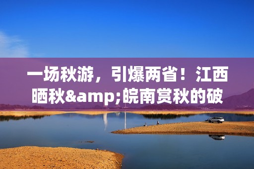 一场秋游，引爆两省！江西晒秋&皖南赏秋的破圈之路