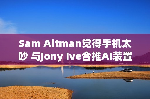 Sam Altman觉得手机太吵 与Jony Ive合推AI装置要找回宁静