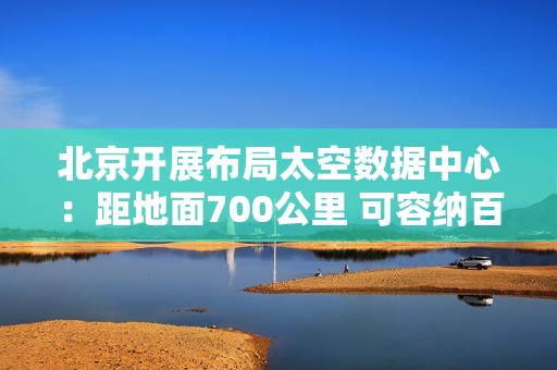 北京开展布局太空数据中心：距地面700公里 可容纳百万卡集群