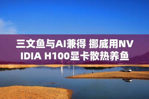三文鱼与AI兼得 挪威用NVIDIA H100显卡散热养鱼