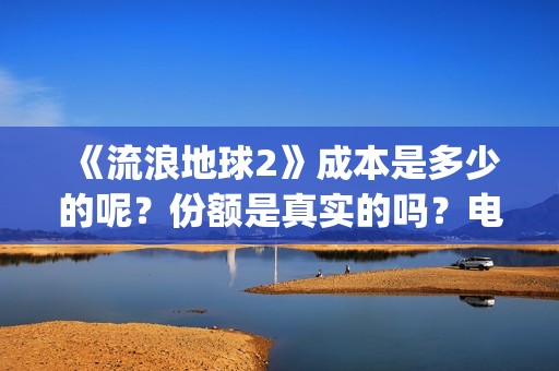《流浪地球2》成本是多少的呢？份额是真实的吗？电影多少起投呢？(流浪地球2演员表全部名单)