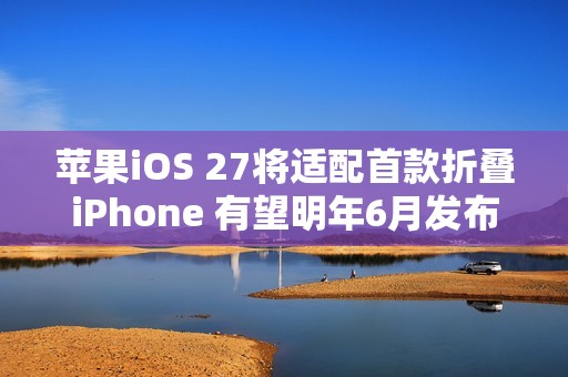 苹果iOS 27将适配首款折叠iPhone 有望明年6月发布