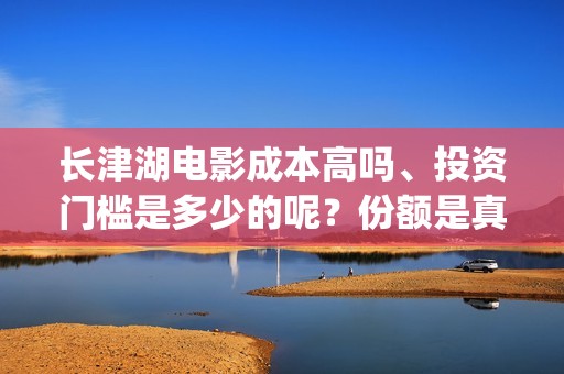 长津湖电影成本高吗、投资门槛是多少的呢？份额是真实的吗？(长津湖影片成本)