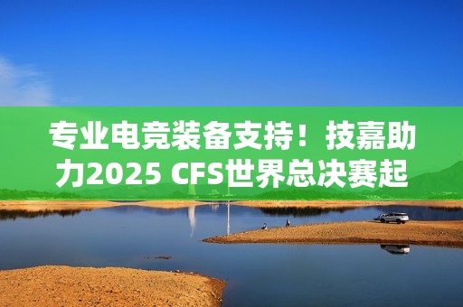 专业电竞装备支持！技嘉助力2025 CFS世界总决赛起飞