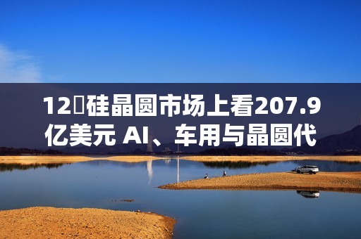 12吋硅晶圆市场上看207.9亿美元 AI、车用与晶圆代工扩产成主要推力