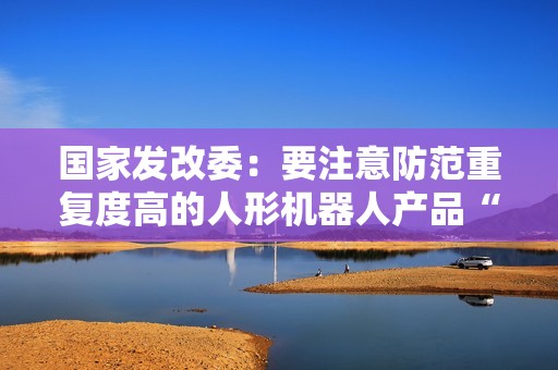 国家发改委：要注意防范重复度高的人形机器人产品“扎堆”上市