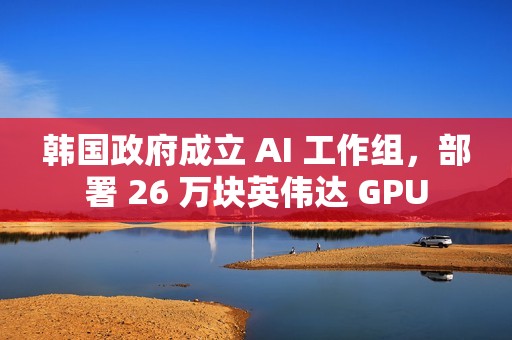 韩国政府成立 AI 工作组，部署 26 万块英伟达 GPU
