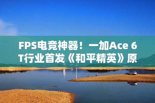 FPS电竞神器！一加Ace 6T行业首发《和平精英》原生165Hz高帧模式