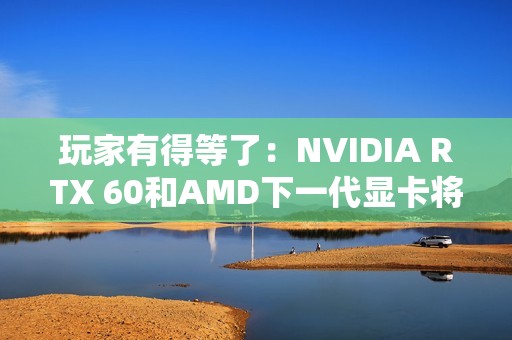玩家有得等了：NVIDIA RTX 60和AMD下一代显卡将大幅推迟！