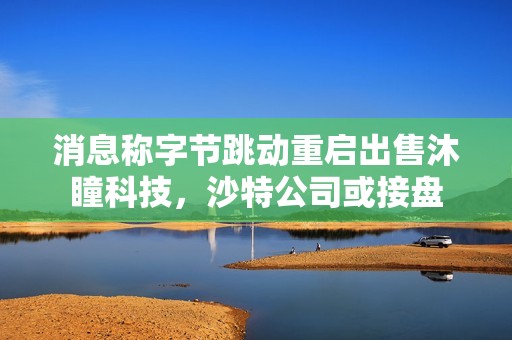 消息称字节跳动重启出售沐瞳科技，沙特公司或接盘