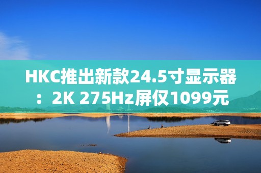 HKC推出新款24.5寸显示器：2K 275Hz屏仅1099元