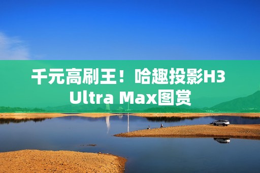 千元高刷王！哈趣投影H3 Ultra Max图赏