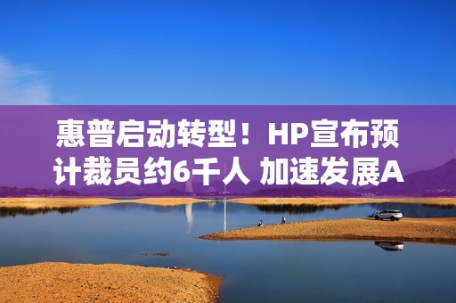 惠普启动转型！HP宣布预计裁员约6千人 加速发展AI业务