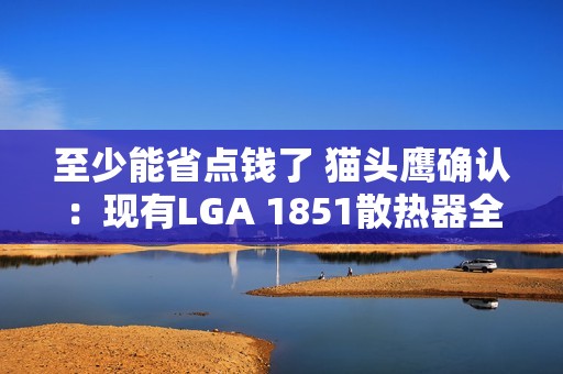 至少能省点钱了 猫头鹰确认：现有LGA 1851散热器全面支持LGA 1954！