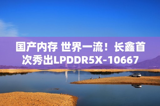 国产内存 世界一流！长鑫首次秀出LPDDR5X-10667