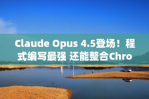 Claude Opus 4.5登场！程式编写最强 还能整合Chrome与Excel