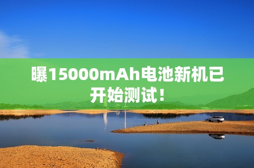 曝15000mAh电池新机已开始测试！