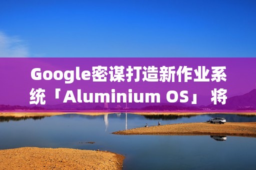Google密谋打造新作业系统「Aluminium OS」 将取代ChromeOS？