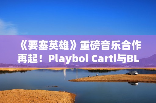 《要塞英雄》重磅音乐合作再起！Playboi Carti与BLACKPINK Lisa接力登场