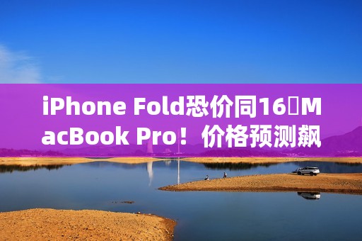 iPhone Fold恐价同16吋MacBook Pro！价格预测飙升、将创史上最贵纪录