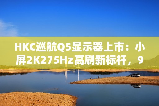HKC巡航Q5显示器上市：小屏2K275Hz高刷新标杆，999元引领电竞新体验