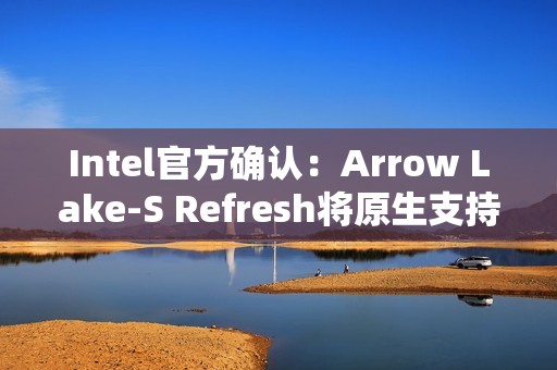 Intel官方确认：Arrow Lake-S Refresh将原生支持DDR5-7200！