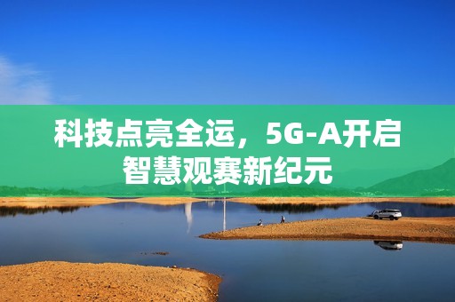 科技点亮全运，5G-A开启智慧观赛新纪元